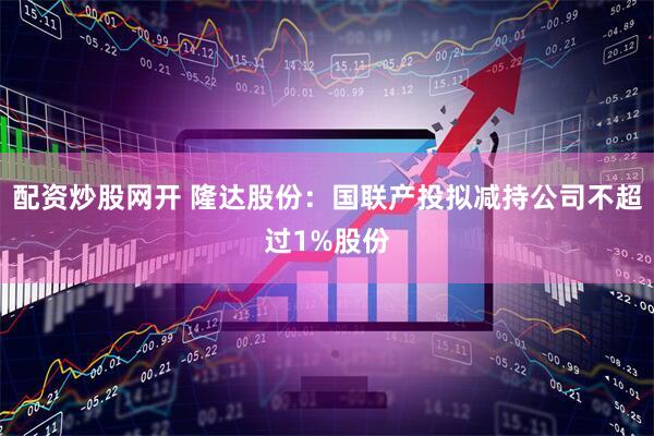 配资炒股网开 隆达股份：国联产投拟减持公司不超过1%股份