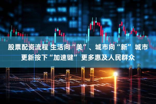 股票配资流程 生活向“美”、城市向“新” 城市更新按下“加速键” 更多惠及人民群众