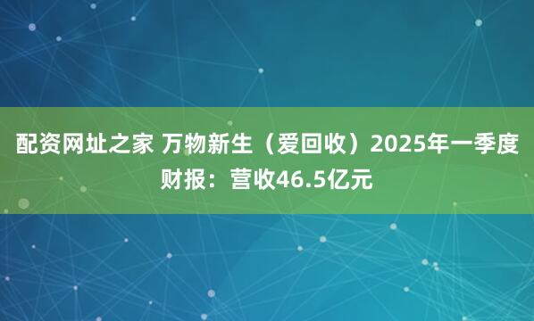 配资网址之家 万物新生（爱回收）2025年一季度财报：营收46.5亿元