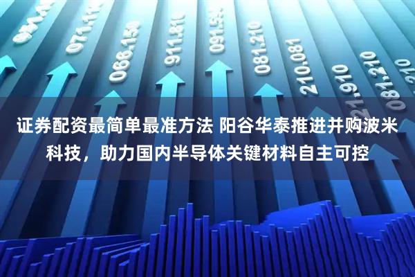证券配资最简单最准方法 阳谷华泰推进并购波米科技，助力国内半导体关键材料自主可控