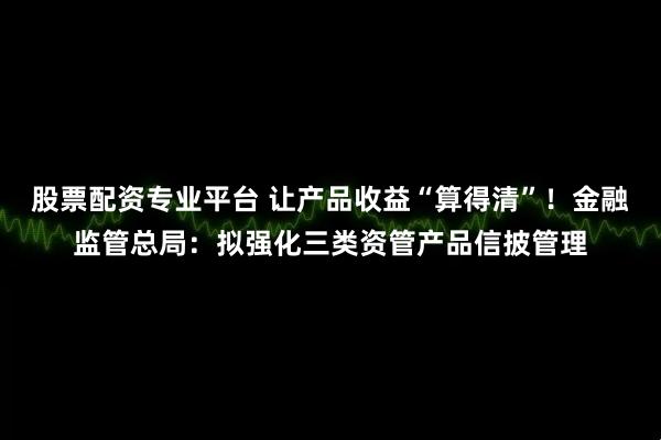 股票配资专业平台 让产品收益“算得清”！金融监管总局：拟强化三类资管产品信披管理