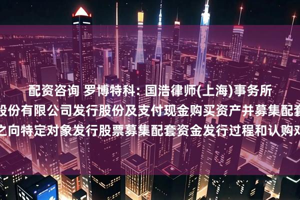 配资咨询 罗博特科: 国浩律师(上海)事务所关于罗博特科智能科技股份有限公司发行股份及支付现金购买资产并募集配套资金之向特定对象发行股票募集配套资金发行过程和认购对象合规性的法律意见书内容摘要
