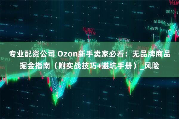 专业配资公司 Ozon新手卖家必看：无品牌商品掘金指南（附实战技巧+避坑手册）_风险