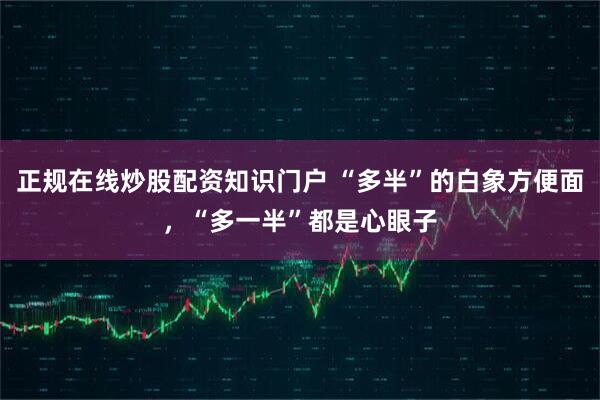 正规在线炒股配资知识门户 “多半”的白象方便面，“多一半”都是心眼子