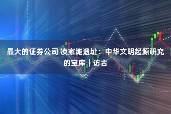 最大的证券公司 凌家滩遗址：中华文明起源研究的宝库｜访古