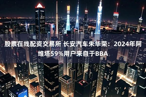 股票在线配资交易所 长安汽车朱华荣：2024年阿维塔59%用户来自于BBA