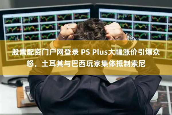 股票配资门户网登录 PS Plus大幅涨价引爆众怒，土耳其与巴西玩家集体抵制索尼