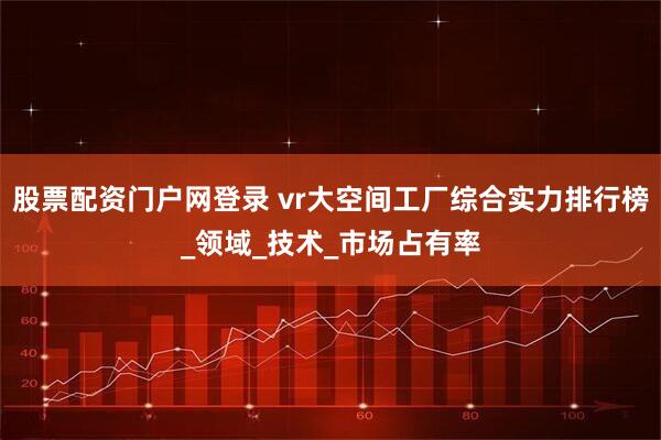 股票配资门户网登录 vr大空间工厂综合实力排行榜_领域_技术_市场占有率