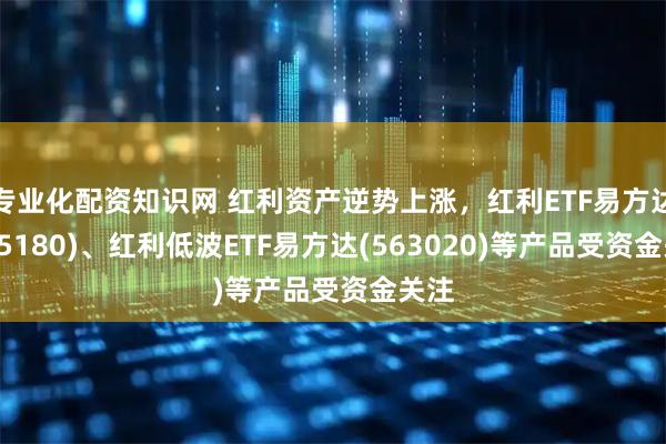 专业化配资知识网 红利资产逆势上涨，红利ETF易方达(515180)、红利低波ETF易方达(563020)等产品受资金关注